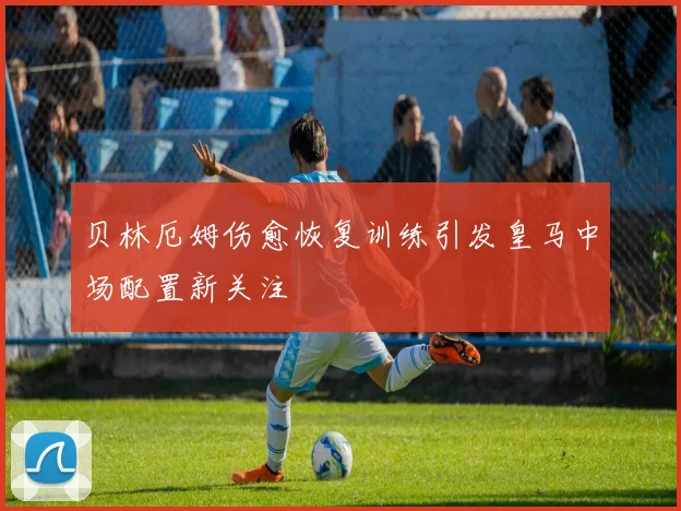 贝林厄姆伤愈恢复训练引发皇马中场配置新关注