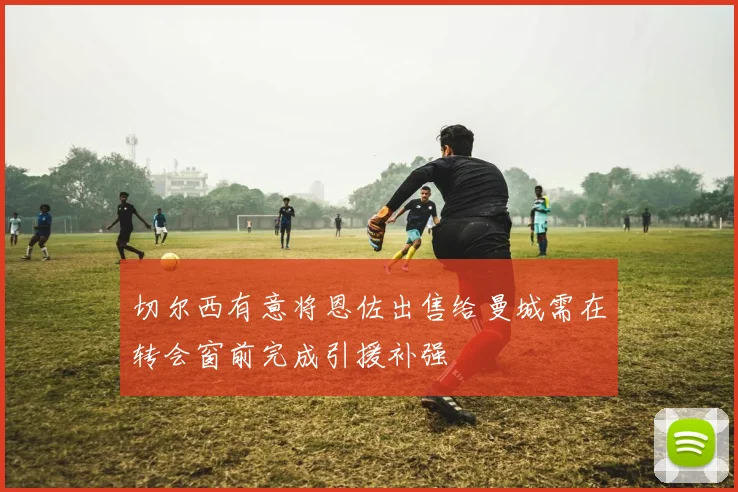 切尔西有意将恩佐出售给曼城需在转会窗前完成引援补强
