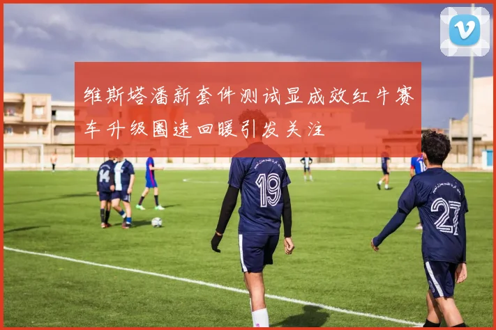 维斯塔潘新套件测试显成效红牛赛车升级圈速回暖引发关注