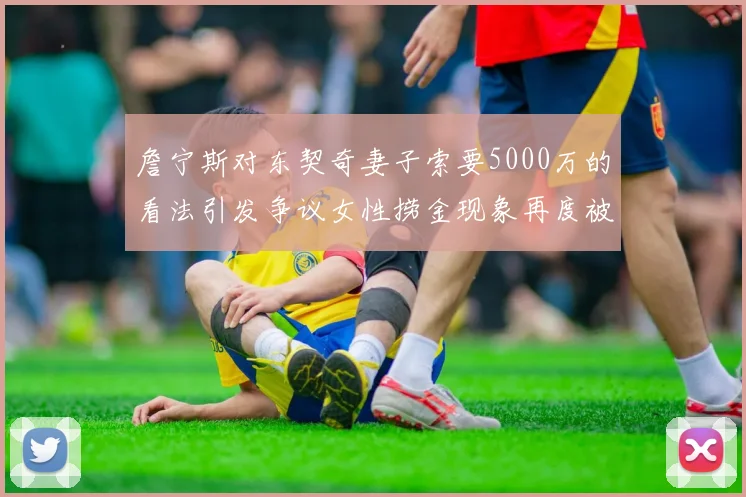 詹宁斯对东契奇妻子索要5000万的看法引发争议女性捞金现象再度被热议