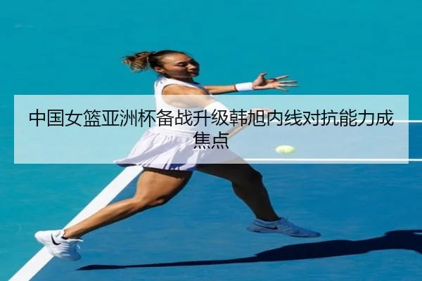中国女篮亚洲杯备战升级韩旭内线对抗能力成焦点