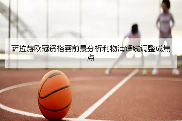 萨拉赫欧冠资格赛前景分析利物浦锋线调整成焦点